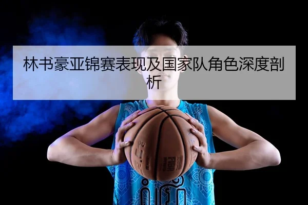 林书豪亚锦赛表现及国家队角色深度剖析
